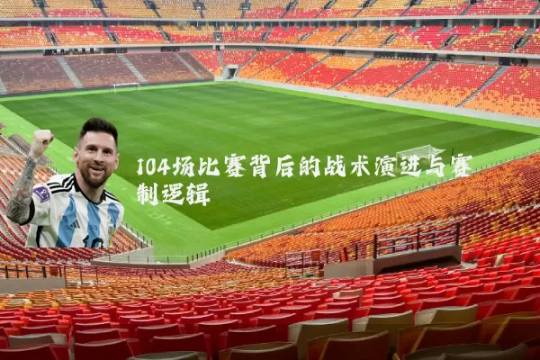 104场比赛背后的战术演进与赛制逻辑