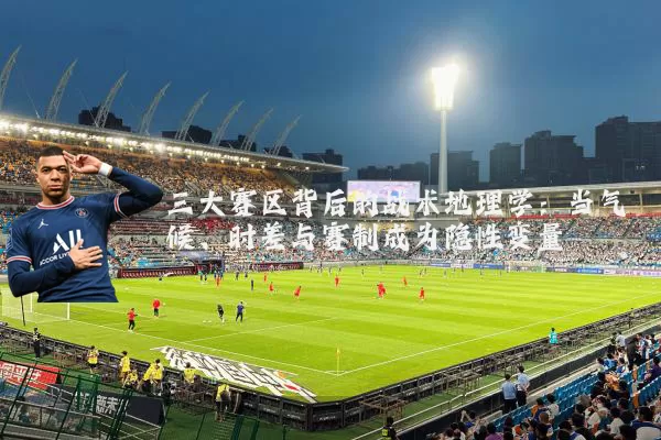 三大赛区背后的战术地理学：当气候、时差与赛制成为隐性变量